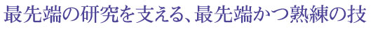 最先端の研究を支える、最先端かつ熟練の技